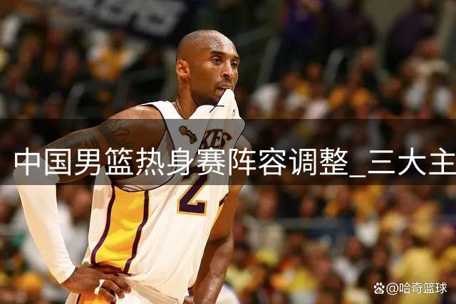 中国男篮热身赛阵容调整 三大主力回归备战新西兰