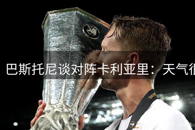巴斯托尼谈对阵卡利亚里：天气很炎热，对方的主场很不好踢