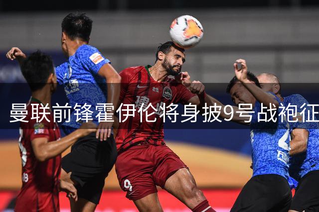 曼联前锋霍伊伦将身披9号战袍征战新赛季